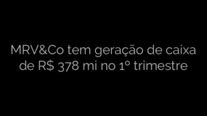 ​MRV&Co tem geração de caixa de R$ 378 mi no 1º trimestre 